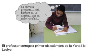 El professor corregeix primer els exàmens de la Yana i la
Leslye.
La primera
pregunta… està
bastant bé. La
segona… què és
això? No la sé...
 