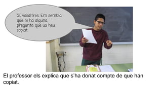 El professor els explica que s’ha donat compte de que han
copiat.
Sí, vosaltres. Em sembla
que hi ha alguna
pregunta que us heu
copiat.
 