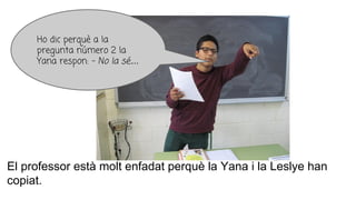 El professor està molt enfadat perquè la Yana i la Leslye han
copiat.
Ho dic perquè a la
pregunta número 2 la
Yana respon: - No la sé....
 