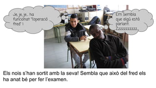 Els nois s’han sortit amb la seva! Sembla que això del fred els
ha anat bé per fer l’examen.
Je, je, je… ha
funcionat “l’operació
fred” !
Em sembla
que algú està
parlant.
Zzzzzzzzzzz…
 