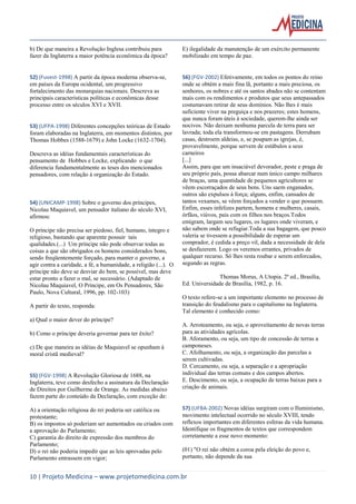 10 | Projeto Medicina – www.projetomedicina.com.br 
b) De que maneira a Revolução Inglesa contribuiu para fazer da Inglaterra a maior potência econômica da época? 
52) (Fuvest-1998) A partir da época moderna observa-se, em países da Europa ocidental, um progressivo fortalecimento das monarquias nacionais. Descreva as principais características políticas e econômicas desse processo entre os séculos XVI e XVII. 
53) (UFPA-1998) Diferentes concepções teóricas de Estado foram elaboradas na Inglaterra, em momentos distintos, por Thomas Hobbes (1588-1679) e John Locke (1632-1704). 
Descreva as idéias fundamentais características do pensamento de Hobbes e Locke, explicando o que diferencia fundamentalmente as teses dos mencionados pensadores, com relação à organização do Estado. 
54) (UNICAMP-1998) Sobre o governo dos príncipes, Nicolau Maquiavel, um pensador italiano do século XVI, afirmou: 
O príncipe não precisa ser piedoso, fiel, humano, íntegro e religioso, bastando que aparente possuir tais qualidades.(...) Um príncipe não pode observar todas as coisas a que são obrigados os homens considerados bons, sendo freqüentemente forçado, para manter o governo, a agir contra a caridade, a fé, a humanidade, a religião (...). O príncipe não deve se desviar do bem, se possível, mas deve estar pronto a fazer o mal, se necessário. (Adaptado de Nicolau Maquiavel, O Príncipe, em Os Pensadores, São Paulo, Nova Cultural, 1996, pp. 102-103) 
A partir do texto, responda: 
a) Qual o maior dever do príncipe? 
b) Como o príncipe deveria governar para ter êxito? 
c) De que maneira as idéias de Maquiavel se opunham à moral cristã medieval? 
55) (FGV-1998) A Revolução Gloriosa de 1688, na Inglaterra, teve como desfecho a assinatura da Declaração de Direitos por Guilherme de Orange. As medidas abaixo fazem parte do conteúdo da Declaração, com exceção de: 
A) a orientação religiosa do rei poderia ser católica ou protestante; 
B) os impostos só poderiam ser aumentados ou criados com a aprovação do Parlamento; 
C) garantia do direito de expressão dos membros do Parlamento; 
D) o rei não poderia impedir que as leis aprovadas pelo Parlamento entrassem em vigor; 
E) ilegalidade da manutenção de um exército permanente mobilizado em tempo de paz. 
56) (FGV-2002) Efetivamente, em todos os pontos do reino onde se obtém a mais fina lã, portanto a mais preciosa, os senhores, os nobres e até os santos abades não se contentam mais com os rendimentos e produtos que seus antepassados costumavam retirar de seus domínios. Não lhes é mais suficiente viver na preguiça e nos prazeres; estes homens, que nunca foram úteis à sociedade, querem-lhe ainda ser nocivos. Não deixam nenhuma parcela de terra para ser lavrada; toda ela transformou-se em pastagens. Derrubam casas, destroem aldeias, e, se poupam as igrejas, é, provavelmente, porque servem de estábulos a seus carneiros 
[...] 
Assim, para que um insaciável devorador, peste e praga de seu próprio país, possa abarcar num único campo milhares de braças, uma quantidade de pequenos agricultores se vêem escorraçados de seus bens. Uns saem enganados, outros são expulsos à força; alguns, enfim, cansados de tantos vexames, se vêem forçados a vender o que possuem. Enfim, esses infelizes partem, homens e mulheres, casais, órfãos, viúvos, pais com os filhos nos braços.Todos emigram, largam seu lugares, os lugares onde viveram, e não sabem onde se refugiar.Toda a sua bagagem, que pouco valeria se tivessem a possibilidade de esperar um comprador, é cedida a preço vil, dada a necessidade de dela se desfazerem. Logo os veremos errantes, privados de qualquer recurso. Só lhes resta roubar e serem enforcados, segundo as regras. 
Thomas Morus, A Utopia. 2ª ed., Brasília, Ed. Universidade de Brasília, 1982, p. 16. 
O texto refere-se a um importante elemento no processo de transição do feudalismo para o capitalismo na Inglaterra. Tal elemento é conhecido como: 
A. Arroteamento, ou seja, o aproveitamento de novas terras para as atividades agrícolas. 
B. Aforamento, ou seja, um tipo de concessão de terras a camponeses. 
C. Afolhamento, ou seja, a organização das parcelas a serem cultivadas. 
D. Cercamento, ou seja, a separação e a apropriação individual das terras comuns e dos campos abertos. 
E. Descimento, ou seja, a ocupação de terras baixas para a criação de animais. 
57) (UFBA-2002) Novas idéias surgiram com o Iluminismo, movimento intelectual ocorrido no século XVIII, tendo reflexos importantes em diferentes esferas da vida humana. Identifique os fragmentos de textos que correspondem corretamente a esse novo momento: 
(01) "O rei não obtém a coroa pela eleição do povo e, portanto, não depende da sua  