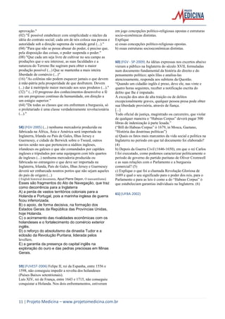 11 | Projeto Medicina – www.projetomedicina.com.br 
aprovação." 
(02) "É possível estabelecer com simplicidade o núcleo da idéia do contrato social; cada um de nós coloca sua pessoa e autoridade sob a direção suprema da vontade geral (...)." 
(04) "Para que não se possa abusar do poder, é preciso que, pela disposição das coisas, o poder suspenda o poder." 
(08) "Que cada um seja livre de cultivar no seu campo as produções que o seu interesse, as suas faculdades e a natureza do Terreno lhe sugiram para obter a maior produção possível (...) Que se mantenha a mais inteira liberdade de comércio (...)" 
(16) "As colônias não podem esquecer jamais o que devem à mãe-pátria pela prosperidade de que desfrutem. Devem (...) dar à metrópole maior mercado aos seus produtos (...)." 
(32) " (...) O progresso dos conhecimentos desenvolve a fé em um progresso contínuo da humanidade, em direção a um estágio superior." 
(64) "De todas as classes que ora enfrentam a burguesia, só o proletariado é uma classe verdadeiramente revolucionária (...)." 
58) (FGV-2005) (...) nenhuma mercadoria produzida ou fabricada na África, Ásia e América será importada na Inglaterra, Irlanda ou País de Gales, Ilhas Jersey e Guernesey, e cidade de Berwick sobre o Tweed, outros navios senão nos que pertencem a súditos ingleses, irlandeses ou galeses e que são comandados por capitães ingleses e tripulados por uma equipagem com três quartos de ingleses (...) nenhuma mercadoria produzida ou fabricada no estrangeiro e que deve ser importada na Inglaterra, Irlanda, País de Gales, Ilhas Jersey e Guernesey deverá ser embarcada noutros portos que não sejam aqueles do país de origem (...) 
( English historical documents, Apud Pierre Deyon, O mercantilismo) 
Esses são fragmentos do Ato de Navegação, que traz como decorrência para a Inglaterra 
A) a perda de vastos territórios coloniais para a Holanda e Portugal, pois a marinha inglesa de guerra ficou inferiorizada. 
B) o apoio, de forma decisiva, na formação dos Estados Gerais da República das Províncias Unidas, hoje Holanda. 
C) o acirramento das rivalidades econômicas com os holandeses e o fortalecimento do comércio exterior inglês. 
D) o reforço do absolutismo da dinastia Tudor e a eclosão da Revolução Puritana, liderada pelos levellers. 
E) a garantia da presença do capital inglês na exploração do ouro e das pedras preciosas em Minas Gerais. 
59) (FUVEST-2006) Felipe II, rei da Espanha, entre 1556 e 1598, não conseguiu impedir a revolta dos holandeses (Países Baixos setentrionais). 
Luís XIV, rei de França, entre 1643 e 1715, não conseguiu conquistar a Holanda. Nos dois enfrentamentos, estiveram em jogo concepções político-religiosas opostas e estruturas socio-econômicas distintas. 
Explique 
a) essas concepções político-religiosas opostas. 
b) essas estruturas socioeconômicas distintas. 
60) (FGV - SP-2009) As idéias expressas nos excertos abaixo vieram a público na Inglaterra do século XVII, formuladas num documento fundamental da história do direito e do pensamento político; após lílas e analisa-las atenciosamente, responda aos subitens da Questão. 
“Quando um cidadão inglês é preso, deve ele, nas vinte e quatro horas seguintes, receber a notificação escrita do delito que lhe é imputado. 
À exceção dos atos de alta traição ou de delitos excepcionalmente graves, qualquer pessoa presa pode obter sua liberdade provisória, através de fiança. 
[...] 
Todo oficial de justiça, magistrado ou carcereiro, que violar de qualquer maneira o “Habeas Corpus” deverá pagar 500 libras de indenização à parte lesada.” 
(“Bill do Habeas Corpus” ó 1679, in Mosca, Gaetano, “História das doutrinas políticas”) 
a) Quais os fatos mais marcantes da vida social e política na Inglaterra no período em que tal documento foi elaborado? (4) 
b) Depois da Guerra Civil (1646-1650), em que o rei Carlos I foi executado, como podemos caracterizar politicamente o período de governo do partido puritano de Oliver Cromwell e as suas relações com o Parlamento e a burguesia comercial? (5) 
c) Explique o que foi a chamada Revolução Gloriosa de 1689 e qual o seu significado para o poder dos reis, para o Parlamento e para as leis ó como a do “Habeas Corpus” ó que estabeleciam garantias individuais na Inglaterra. (6) 
61) (UFBA-2002) 
 