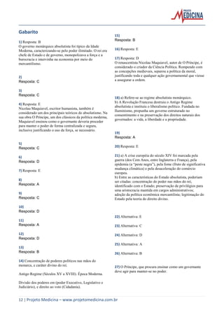 12 | Projeto Medicina – www.projetomedicina.com.br 
Gabarito 
1) Resposta: B 
O governo monárquico absolutista foi típico da Idade Moderna, caracterizando-se pelo poder ilimitado. O rei era chefe de Estado e de governo, monopolizava a força e a burocracia e intervinha na economia por meio do mercantilismo. 
2) 
Resposta: C 
3) 
Resposta: C 
4) Resposta: E 
Nicolau Maquiavel, escritor humanista, também é considerado um dos principais teóricos do absolutismo. Na sua obra O Príncipe, um dos clássicos da política moderna, Maquiavel ensinou como o governante deveria proceder para manter o poder de forma centralizada e segura, inclusive justificando o uso da força, se necessário. 
5) 
Resposta: C 
6) 
Resposta: D 
7) Resposta: E 
8) 
Resposta: A 
9) 
Resposta: C 
10) 
Resposta: D 
11) 
Resposta: A 
12) 
Resposta: D 
13) 
Resposta: B 
14) Concentração de poderes políticos nas mãos do monarca, e caráter divino do rei. 
Antigo Regime (Séculos XV a XVIII). Época Moderna. 
Divisão dos poderes em (poder Executivo, Legislativo e Judiciário), e direito ao voto (Cidadania). 
15) 
Resposta: B 
16) Resposta: E 
17) Resposta: D 
O renascentista Nicolau Maquiavel, autor de O Príncipe, é considerado o criador da Ciência Política. Rompendo com as concepções medievais, separou a política da moral, justificando toda e qualquer ação governamental que viesse a assegurar a ordem. 
18) a) Refere-se ao regime absolutista monárquico. 
b) A Revolução Francesa destruiu o Antigo Regime absolutista e instituiu o liberalismo político. Fundada no Iluminismo, propunha um governo estruturado no consentimento e na preservação dos direitos naturais dos governados: a vida, a liberdade e a propriedade. 
19) 
Resposta: A 
20) Resposta: E 
21) a) A crise européia do século XIV foi marcada pela guerra (dos Cem Anos, entre Inglaterra e França), pela epidemia (a “peste negra”), pela fome (fruto de significativa mudança climática) e pela desaceleração do comércio europeu. 
b) Entre as características do Estado absolutista, poderiam ser citadas: concentração do poder nas mãos do rei, identificado com o Estado; preservação de privilégios para uma aristocracia mantida em cargos administrativos; adoção da política econômica mercantilista; legitimação do Estado pela teoria do direito divino. 
22) Alternativa: E 
23) Alternativa: C 
24) Alternativa: D 
25) Alternativa: A 
26) Alternativa: B 
27) O Príncipe, que procura ensinar como um governante deve agir para manter-se no poder. 
 