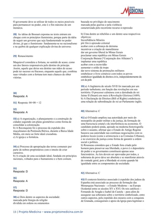 13 | Projeto Medicina – www.projetomedicina.com.br 
O governante deve se utilizar de todos os meios possíveis para permanecer no poder, este é o fim máximo de um monarca. 
28) As idéias de Bossuet expostas no texto entram em choque com os princípios iluministas, porque parte da idéia de seguir um governo que seja fundamentado no poder divino, já que o iluminismo fundamenta-se no racionalismo e na quebra de qualquer explicação divina do universo. 
29) Renascimento 
Maquiavel considera a fortuna, no sentido de acaso, como um dos fatores responsáveis pelo destino do príncipe. Assim, aquele que deixa seu destino nas mãos do acaso pode ter sucesso ou fracasso, enquanto aquele que, combina suas virtudes com a fortuna tem mais chances de obter vitórias. 
30) 
Resposta: A 
31) Resposta: 04+08 = 12 
32) 
Resposta: A 
33) a) A organização, o planejamento e a construção de cidades seguindo um plano geométrico como forma de consolidar a colonização. 
b) A Reconquista foi o processo da expulsão dos muçulmanos da Península Ibérica, durante a Baixa Idade Média, em meio ao forte ideal cruzadista. 
c) A igreja e a fortaleza. 
34) a) Processo de apropriação das terras comunais por parte de nobres proprietários com o intuito de criar carneiros. 
b) A criação de uma sociedade ideal, fundada em princípios racionais, voltados para o humanismo e o bem comum. 
35) 
Resposta: D 
36) 
Resposta: A 
37) 
Resposta: D 
38) a) Dois dentre os aspectos da sociedade: 
marcada pela liturgia da religião 
dividida em ordens ou estamentos 
baseada no privilégio do nascimento 
marcada pelas guerras e pela violência 
caracterizada pelo recorrente recurso à repressão 
b) Uma dentre as rebeliões e um dentre seus respectivos objetivos: 
Inconfidência Mineira 
pôr fim à opressão colonial 
acabar com a cobrança da derrama 
incentivar a criação de manufaturas 
dar um governo liberal às Minas Gerais 
proclamar uma república em Minas Gerais 
Conjuração Baiana (“Conjuração dos Alfaiates”) 
implantar uma república 
acabar com a escravidão 
aumentar o soldo da tropa 
dar novo sistema de promoções militares 
estabelecer o livre comércio com todos os povos 
estabelecer igualdade de direitos civis, independentemente da cor da pele 
39) a) A Inglaterra do século XVII foi marcada por um período turbulento, em função das revoluções em seu território. O processo culminou com a derrubada do rei Jaime II (Stuart) em meio à Revolução Gloriosa (1689). 
b) A Declaração de Direitos (Bill of Rights) estabeleceu uma relação de subordinação do rei ao Parlamento inglês. 
40) Alternativa: C 
41) a) O Estado ampliou sua autoridade por meio do monopólio do poder militar e da justiça, da formação de uma burocracia estatal e da interferência na economia. O candidato poderá ainda, apoiado na moderna historiografia sobre o assunto, afirmar que o Estado do Antigo Regime baseava sua autoridade nas contínuas negociações com os poderes locais (como a aristocracia e as Comunas Urbanas), e no exercício da justiça como forma de garantir a ordem social e política. 
b) Rousseau considera que o Estado fora criado pelo homem para preservar sua liberdade, o povo é o depositário do poder e os governantes constituem apenas seus funcionários. As leis devem ser aprovadas por todos, a soberania do povo deve ser absoluta e se manifestar através da vontade geral, pois a liberdade só existe quando há igualdade entre os componentes da sociedade. 
42) Alternativa: C 
43) O contexto histórico associado à expulsão dos judeus da Espanha está associado ao processo de formação das Monarquias Nacionais – o Estado Moderno – na Europa Ocidental entre os séculos XV e XVI. Os reis católicos – Fernando de Aragão e Isabel de Castela – para além de assegurar sua soberania sobre o território simbolizado, entre outros aspectos, pela expulsão dos mouros com a conquista de Granada, conseguiram o apoio da Igreja para legitimar o  