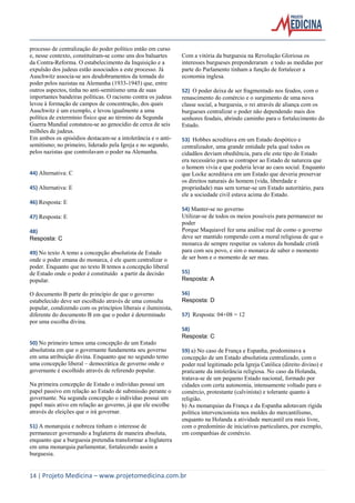 14 | Projeto Medicina – www.projetomedicina.com.br 
processo de centralização do poder político então em curso e, nesse contexto, constituíram-se como uns dos baluartes da Contra-Reforma. O estabelecimento da Inquisição e a expulsão dos judeus estão associados a este processo. Já Auschwitz associa-se aos desdobramentos da tomada do poder pelos nazistas na Alemanha (1933-1945) que, entre outros aspectos, tinha no anti-semitismo uma de suas importantes bandeiras políticas. O racismo contra os judeus levou à formação de campos de concentração, dos quais Auschwitz é um exemplo, e levou igualmente a uma política de extermínio físico que ao término da Segunda Guerra Mundial constatou-se ao genocídio de cerca de seis milhões de judeus. 
Em ambos os episódios destacam-se a intolerância e o anti- semitismo; no primeiro, liderado pela Igreja e no segundo, pelos nazistas que controlavam o poder na Alemanha. 
44) Alternativa: C 
45) Alternativa: E 
46) Resposta: E 
47) Resposta: E 
48) 
Resposta: C 
49) No texto A temo a concepção absolutista de Estado onde o poder emana do monarca, é ele quem centralizar o poder. Enquanto que no texto B temos a concepção liberal de Estado onde o poder é constituído a partir da decisão popular. 
O documento B parte do princípio de que o governo estabelecido deve ser escolhido através de uma consulta popular, condizendo com os princípios liberais e iluminista, diferente do documento B em que o poder é determinado por uma escolha divina. 
50) No primeiro temos uma concepção de um Estado absolutista em que o governante fundamenta seu governo em uma atribuição divina. Enquanto que no segundo temo uma concepção liberal – democrática de governo onde o governante é escolhido através de referendo popular. 
Na primeira concepção de Estado o indivíduo possui um papel passivo em relação ao Estado de submissão perante o governante. Na segunda concepção o indivíduo possui um papel mais ativo em relação ao governo, já que ele escolhe através de eleições que o irá governar. 
51) A monarquia e nobreza tinham o interesse de permanecer governando a Inglaterra de maneira absoluta, enquanto que a burguesia pretendia transformar a Inglaterra em uma monarquia parlamentar, fortalecendo assim a burguesia. 
Com a vitória da burguesia na Revolução Gloriosa os interesses burgueses preponderaram e todo as medidas por parte do Parlamento tinham a função de fortalecer a economia inglesa. 
52) O poder deixa de ser fragmentado nos feudos, com o renascimento do comércio e o surgimento de uma nova classe social, a burguesia, o rei através de aliança com os burgueses centralizar o poder não dependendo mais dos senhores feudais, abrindo caminho para o fortalecimento do Estado. 
53) Hobbes acreditava em um Estado despótico e centralizador, uma grande entidade pela qual todos os cidadãos deviam obediência, para ele este tipo de Estado era necessário para se contrapor ao Estado de natureza que o homem vivia e que poderia levar ao caos social. Enquanto que Locke acreditava em um Estado que deveria preservar os direitos naturais do homem (vida, liberdade e propriedade) mas sem tornar-se um Estado autoritário, para ele a sociedade civil estava acima do Estado. 
54) Manter-se no governo 
Utilizar-se de todos os meios possíveis para permanecer no poder 
Porque Maquiavel fez uma análise real de como o governo deve ser mantido rompendo com a moral religiosa de que o monarca de sempre respeitar os valores da bondade cristã para com seu povo, e sim o monarca de saber o momento de ser bom e o momento de ser mau. 
55) 
Resposta: A 
56) 
Resposta: D 
57) Resposta: 04+08 = 12 
58) 
Resposta: C 
59) a) No caso de França e Espanha, predominava a concepção de um Estado absolutista centralizado, com o poder real legitimado pela Igreja Católica (direito divino) e praticante da intolerância religiosa. No caso da Holanda, tratava-se de um pequeno Estado nacional, formado por cidades com certa autonomia, intensamente voltado para o comércio, protestante (calvinista) e tolerante quanto à religião. 
b) As monarquias da França e da Espanha adotavam rígida política intervencionista nos moldes do mercantilismo, enquanto na Holanda a atividade mercantil era mais livre, com o predomínio de iniciativas particulares, por exemplo, em companhias de comércio. 
 