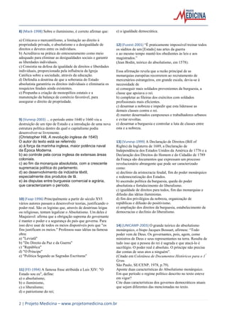2 | Projeto Medicina – www.projetomedicina.com.br 
8) (Mack-1998) Sobre o iluminismo, é correto afirmar que: 
a) Criticava o mercantilismo, a limitação ao direito à propriedade privada, o absolutismo e a desigualdade de direitos e deveres entre os indivíduos. 
b) Acreditava na prática do entesouramento como meio adequado para eliminar as desigualdades sociais e garantir as liberdades individuais. 
c) Consistia na defesa da igualdade de direitos e liberdades individuais, proporcionada pela influência da Igreja Católica sobre a sociedade, através da educação. 
d) Defendia a doutrina de que a soberania do Estado absolutista garantiria os direitos individuais e eliminaria os resquícios feudais ainda existentes. 
e) Propunha a criação de monopólios estatais e a manutenção da balança de comércio favorável, para assegurar o direito de propriedade. 
9) (Vunesp-2003) ... o período entre 1640 e 1660 viu a destruição de um tipo de Estado e a introdução de uma nova estrutura política dentro da qual o capitalismo podia desenvolver-se livremente. 
(Christopher Hill, A revolução inglesa de 1640) 
O autor do texto está se referindo 
a) à força da marinha inglesa, maior potência naval da Época Moderna. 
b) ao controle pela coroa inglesa de extensas áreas coloniais. 
c) ao fim da monarquia absolutista, com a crescente supremacia política do parlamento. 
d) ao desenvolvimento da indústria têxtil, especialmente dos produtos de lã. 
e) às disputas entre burguesia comercial e agrária, que caracterizaram o período. 
10) (Faap-1996) Principalmente a partir do século XVI vários autores passam a desenvolver teorias, justificando o poder real. São os legistas que, através de doutrinas leigas ou religiosas, tentam legalizar o Absolutismo. Um deles é Maquiavel: afirma que a obrigação suprema do governante é manter o poder e a segurança do país que governa. Para isso deve usar de todos os meios disponíveis pois que "os fins justificam os meios." Professou suas idéias na famosa obra: 
a) "Leviatã" 
b) "Do Direito da Paz e da Guerra" 
c) "República" 
d) "O Príncipe" 
e) "Política Segundo as Sagradas Escrituras" 
11) (FEI-1994) A famosa frase atribuída a Luis XIV: "O Estado sou eu", define: 
a) o absolutismo; 
b) o iluminismo, 
c) o liberalismo; 
d) o patriotismo do rei; 
e) a igualdade democrática. 
12) (Fuvest-2001) “É praticamente impossível treinar todos os súditos de um [Estado] nas artes da guerra 
e ao mesmo tempo mantê-los obedientes às leis e aos magistrados.” 
(Jean Bodin, teórico do absolutismo, em 1578). 
Essa afirmação revela que a razão principal de as monarquias européias recorrerem ao recrutamento de mercenários estrangeiros, em grande escala, devia-se à necessidade de 
a) conseguir mais soldados provenientes da burguesia, a classe que apoiava o rei. 
b) completar as fileiras dos exércitos com soldados profissionais mais eficientes. 
c) desarmar a nobreza e impedir que esta liderasse as demais classes contra o rei. 
d) manter desarmados camponeses e trabalhadores urbanos e evitar revoltas. 
e) desarmar a burguesia e controlar a luta de classes entre esta e a nobreza. 
13) (Vunesp-1999) A Declaração de Direitos (Bill of Rights) da Inglaterra de 1689, a Declaração de Independência dos Estados Unidos da América de 1776 e a Declaração dos Direitos do Homem e do Cidadão de 1789 da França são documentos que expressam um processo revolucionário abrangente que pode ser caracterizado como: 
a) declínio da aristocracia feudal, fim do poder monárquico e redemocratização dos Estados. 
b) ascensão política da burguesia, queda do poder absolutista e fortalecimento do liberalismo. 
c) igualdade de direitos para todos, fim das monarquias e difusão das idéias iluministas. 
d) fim dos privilégios da nobreza, organização de repúblicas e difusão do positivismo. 
e) ampliação dos direitos da burguesia, estabelecimento de democracias e declínio do liberalismo. 
14) (UNICAMP-2003) O grande teórico do absolutismo monárquico, o bispo Jacques Bossuet, afirmou: “Todo poder vem de Deus. Os governantes, pois, agem, como ministros de Deus e seus representantes na terra. Resulta de tudo isso que a pessoa do rei é sagrada e que atacá-lo é sacrilégio. O poder real é absoluto. O príncipe não precisa dar contas de seus atos a ninguém”. 
(Citado em Coletânea de Documentos Históricos para o 1º Grau. 
São Paulo, SE/CENP, 1978, p.79). 
Aponte duas características do Absolutismo monárquico. 
Em que período o regime político descrito no texto esteve em vigor? 
Cite duas características dos governos democráticos atuais que sejam diferentes das mencionadas no texto. 
 