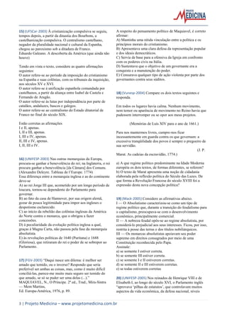 3 | Projeto Medicina – www.projetomedicina.com.br 
15) (UFSCar-2003) À cristianização compulsiva se seguiu, tempos depois, a partir da dinastia dos Bourbons, a castelhanização compulsiva. O centralismo castelhano, negador da pluralidade nacional e cultural da Espanha, chegou ao paroxismo sob a ditadura de Franco. 
Eduardo Galeano. A descoberta da América (que ainda não houve) 
Tendo em vista o texto, considere as quatro afirmações seguintes: 
O autor refere-se ao período da imposição do cristianismo na Espanha e suas colônias, com os tribunais da inquisição, nos séculos XV e XVI. 
O autor refere-se à unificação espanhola comandada por castelhanos, a partir da aliança entre Isabel de Castela e Fernando de Aragão. 
O autor refere-se às lutas por independência por parte de catalãos, andaluzes, bascos e galegos. 
O autor refere-se ao centralismo do Estado ditatorial de Franco no final do século XIX. 
Estão corretas as afirmações 
I e II, apenas. 
I, II e III, apenas. 
I, III e IV, apenas. 
II, III e IV, apenas. 
I, II, III e IV. 
16) (UNIFESP-2003) Nas outras monarquias da Europa, procura-se ganhar a benevolência do rei; na Inglaterra, o rei procura ganhar a benevolência [da Câmara] dos Comuns. 
(Alexandre Deleyre. Tableau de l’Europe. 1774) 
Essa diferença entre a monarquia inglesa e as do continente deve-se 
A) ao rei Jorge III que, acometido por um longo período de loucura, tornou-se dependente do Parlamento para governar. 
B) ao fato da casa de Hannover, por sua origem alemã, gozar de pouca legitimidade para impor aos ingleses o despotismo esclarecido. 
C) ao início da rebelião das colônias inglesas da América do Norte contra o monarca, que o obrigou a fazer concessões. 
D) à peculiaridade da evolução política inglesa a qual, graças à Magna Carta, não passou pela fase da monarquia absolutista. 
E) às revoluções políticas de 1640 (Puritana) e 1688 (Gloriosa), que retiraram do rei o poder de se sobrepor ao Parlamento. 
17) (FGV-2003) “Daqui nasce um dilema: é melhor ser amado que temido, ou o inverso? Respondo que seria preferível ser ambas as coisas, mas, como é muito difícil conciliá-las, parece-me muito mais seguro ser temido do que amado, se só se puder ser uma delas (...).” 
MAQUIAVEL, N., O Príncipe. 2ª ed., Trad., Mira-Sintra — Mem Martins, 
Ed. Europa-América, 1976, p. 89. 
A respeito do pensamento político de Maquiavel, é correto afirmar: 
A) Mantinha uma nítida vinculação entre a política e os princípios morais do cristianismo. 
B) Apresentava uma clara defesa da representação popular e dos ideais democráticos. 
C) Servia de base para a ofensiva da Igreja em confronto com os poderes civis na Itália. 
D) Sustentava que o objetivo de um governante era a conquista e a manutenção do poder. 
E) Censurava qualquer tipo de ação violenta por parte dos governantes contra seus súditos. 
18) (Vunesp-2004) Compare os dois textos seguintes e responda. 
Em todos os lugares havia calma. Nenhum movimento, nem temor ou aparência de movimento no Reino havia que pudessem interromper ou se opor aos meus projetos. 
(Memórias de Luís XIV para o ano de 1661.) 
Para nos mantermos livres, cumpre-nos ficar incessantemente em guarda contra os que governam: a excessiva tranqüilidade dos povos é sempre o pregoeiro de sua servidão. 
(J. P. Marat. As cadeias da escravidão, 1774.) 
a) A que regime político predominante na Idade Moderna européia os dois textos, de formas diferentes, se referem? 
b) O texto de Marat apresenta uma noção de cidadania elaborada pela reflexão política do Século das Luzes. De que forma a Revolução Francesa do século XVIII foi a expressão desta nova concepção política? 
19) (Mack-2005) Considere as afirmativas abaixo. 
I — O Absolutismo caracterizou-se como um tipo de regime político que, durante a transição do feudalismo para o capitalismo, preocupava-se com o desenvolvimento econômico, principalmente comercial. 
II — A nobreza feudal opôs-se ao regime absolutista, por considerá-lo prejudicial aos seus interesses. Ficou, por isso, restrita à posse das terras e dos títulos nobiliárquicos. 
III — Os monarcas absolutistas apoiavam seu poder supremo em direitos consagrados por meio de uma Constituição reconhecida pelo Papa. 
Assinale: 
a) se somente I estiver correta. 
b) se somente III estiver correta. 
c) se somente I e II estiverem corretas. 
d) se somente II e III estiverem corretas. 
e) se todas estiverem corretas 
20) (UNIFESP-2005) Nos reinados de Henrique VIII e de Elisabeth I, ao longo do século XVI, o Parlamento inglês “aprovava ‘pilhas de estatutos’, que controlavam muitos aspectos da vida econômica, da defesa nacional, níveis  