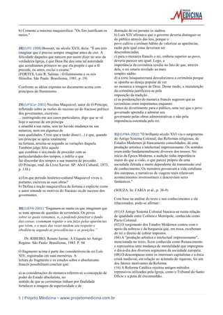5 | Projeto Medicina – www.projetomedicina.com.br 
b) Comente a máxima maquiavélica: "Os fins justificam os meios." 
28) (UFC-1998) Bossuet, no século XVII, dizia: "É um erro imaginar que é preciso sempre imaginar antes de crer. A felicidade daqueles que nascem por assim dizer no seio da verdadeira Igreja, é que Deus lhe deu uma tal autoridade que acreditamos primeiro no que ela propõe e que a fé precede, ou antes, exclui o exame." 
(FORTES, Luiz R. Salinas - O Iluminismo e os reis filósofos. São Paulo: Brasiliense, 1981, p. 19) 
Confronte as idéias expostas no documento acima com princípios do Iluminismo. 
29) (UFSCar-2001) Nicolau Maquiavel, autor de O Príncipe, refletindo sobre as razões do sucesso ou do fracasso político dos governantes, escreveu: 
... restringindo-me aos casos particulares, digo que se vê hoje o sucesso de um príncipe 
e amanhã a sua ruína, sem ter havido mudança na sua natureza, nem em algumas de 
suas qualidades. Creio que a razão disso (...) é que, quando um príncipe se apóia totalmente 
na fortuna, arruína-se segundo as variações daquela. Também julgo feliz aquele 
que combina o seu modo de proceder com as particularidades dos tempos, e infeliz o que 
faz discordar dos tempos a sua maneira de proceder. 
(O Príncipe, trad. de Lívio Xavier. SP: Abril Cultural, 1973, p. 110.) 
a) Em que período histórico-cultural Maquiavel viveu e, portanto, escreveu as suas obras? 
b) Defina a noção maquiavélica de fortuna e explicite como o autor entende os motivos do fracasso ou do sucesso dos governantes. 
30) (UEPA-2001) “Enganam-se muito os que imaginam que se trate apenas de questões de cerimônia. Os povos 
sobre os quais reinamos, n„o podendo penetrar o fundo das coisas, costumam regular o seu juízo pelas aparências que vêem, e o mais das vezes medem seu respeito e obediência segundo as procedências e as posições.” 
IN: RIBEIRO, Renato Janine. A Etiqueta no Antigo Regime. São Paulo: Brasiliense, 1983. P. 94 
O fragmento acima é parte das consideráveis do rei Luís XIV, registradas em suas memórias. A 
leitura do fragmento e os estudos sobre o absolutismo francês possibilitam concluir que: 
a) as considerações do monarca referem-se a concepção de poder do Estado absolutista, no 
sentido de que as cerimônias tinham por finalidade fortalecer a imagem de superioridade e de 
distinção do rei perante os súditos. 
b) Luís XIV afirmava que o governo deveria distinguir-se do público através das leis, porque o 
povo cultiva o errôneo hábito de valorizar as aparências, razão pela qual estas deveriam ser 
descredenciadas. 
c) para o monarca francês o rei, embora superior ao povo, deveria parecer um igual. Logo, a 
importância da cerimônia residia no fato de que, através dela, o rei estaria nivelado ao mais 
simples súdito. 
d) a corte luísquatorziana desvalorizava a cerimônia porque se opunha ao desejo popular de ver 
no monarca a imagem de Deus. Desse modo, a manutenção da cerimônia justificava-se pela 
imposição da tradição. 
e) as ponderações do monarca francês sugerem que as cerimônias eram importantes enquanto 
fontes de divertimento para o público, uma vez que o povo governado aprendia a admirar seu 
governante pelas obras administrativas e não pela imponência ostentada pelo rei. 
31) (UFBA-2002) "O brilhante século XVI viu o surgimento do Antigo Sistema Colonial, das Reformas religiosas, de Estados Modernos já francamente consolidados, de uma produção artística e intelectual impressionante. Os sentidos eram então fundamentalmente diversos dos nossos. No início da Época Moderna, a audição tinha importância maior do que a visão, o que parece próprio de uma sociedade iletrada e muito dependente da transmissão oral de conhecimento. Os monstros povoavam a vida cotidiana dos europeus, e narrativas de viagens reais relatavam acontecimentos inverossímeis e descreviam seres fantásticos." 
(SOUZA. In: FARIA et al., p. 38-9) 
Com base na análise do texto e nos conhecimentos a ele relacionados, pode-se afirmar: 
(01) O Antigo Sistema Colonial baseava-se numa relação de igualdade entre Colônia e Metrópole, conhecida como Pacto Colonial. 
(02) O surgimento dos Estados Modernos contou com o apoio da nobreza e da burguesia que, em troca, receberam do rei o direito de cobrar impostos. 
(04) A "produção artística e intelectual impressionante", mencionada no texto, ficou conhecida como Renascimento e representou uma mudança de mentalidade que impregnou o dia-a-dia dos diversos segmentos da sociedade européia. 
(08) O descompasso entre os interesses capitalistas e a ética cristã medieval, em relação ao acúmulo de riquezas, foi um dos fatores motivantes da Reforma. 
(16) A Reforma Católica rejeitou antigos métodos repressivos utilizados pela Igreja, como o Tribunal do Santo Ofício e a pena de excomunhão.  