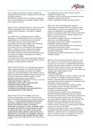 6 | Projeto Medicina – www.projetomedicina.com.br 
(32) As viagens ultramarinas ocorreram a despeito do imaginário aterrador europeu, tornando possível a formação de impérios coloniais. 
(64) O Brasil foi transformado em colônia de exploração, devido às possibilidades que a produção indígena oferecia para a empresa mercantil. 
32) (FGV-2004) A chamada Guerra dos Trinta Anos (1618- 1648) foi considerada como a última grande guerra de religião da Época Moderna. A seu respeito é correto afirmar: 
a) O conflito levou ao enfraquecimento do império Habsburgo e ao estabelecimento de uma nova situação internacional com o fortalecimento do reino francês. 
b) O conflito iniciou-se com a proclamação da independência das Províncias Unidas, que se separavam, assim, dos domínios do império Habsburgo. 
c) O conflito marcou a vitória definitiva dos huguenotes sobre os católicos na França, apoiados pelo monarca Henrique de Bourbon, desde o final do século XVI. 
d) O conflito estimulou a reação dos Estados Ibéricos que, em aliança com o papado, desencadearam a chamada Contra-Reforma Católica. 
e) O conflito caracterizou-se pelas intervenções inglesas no continente europeu, através de tropas formadas por grupos populares enviadas por Oliver Cromwell. 
33) (UNICAMP-2005) Uma vez terminada a Reconquista, o ímpeto espanhol encontrou na colonização americana o campo amplo onde aplicar sua energia; e nas cidades regulares do fim da Idade Média, como Granada, estava o esboço da grande tarefa urbanística hispano-americana, que encheu um continente de cidades traçadas com rigor geométrico muito superior ao da metrópole. 
(Adaptado de Fernando Chueca Goitia, Breve História do Urbanismo. Lisboa: Editorial Presença, 1982, p. 99). 
a) Segundo o texto, qual foi a grande tarefa urbanística hispano-americana? 
b) Explique o que foi a Reconquista. 
c) Indique duas edificações que caracterizavam a colonização ibérica no Novo Mundo. 
34) (UNICAMP-2005) O livro Utopia, escrito pelo humanista Thomas More, em 1516, divide-se em duas partes. Na primeira, More descreveu a situação de seu país, dizendo: (...) os inumeráveis rebanhos que cobrem hoje toda a Inglaterra são de tal sorte vorazes e ferozes que devoram mesmo os homens e despovoam os campos, as casas, as aldeias. Onde se recolhe a lã mais fina e mais preciosa, acorrem, em disputa de terreno, os nobres, os ricos e até santos abades. Eles subtraem vastos terrenos da agricultura e os convertem em pastagens, enquanto honestos cultivadores são expulsos de suas casas. 
(Adaptado de Thomas More, Utopia. São Paulo: Nova Cultural, 2000, p. 7 e 29-30). 
Na segunda parte do livro, More concebeu uma ilha imaginária chamada Utopia. 
a) Explique o que foi o processo de cercamentos ocorrido na Inglaterra a partir do século XVI. 
b) Qual o significado de utopia para Thomas More? 
35) (Vunesp-2005) Gerald Winstanley, líder dos escavadores da Revolução Puritana na Inglaterra (1640- 1660), definiu a sua época como aquela em que “o velho mundo está rodopiando como pergaminho no fogo”. Embora os escavadores tenham sido vencidos, a Revolução Inglesa do século XVII trouxe mudanças significativas, dentre as quais destacam-se a 
A) instituição do sufrágio universal e a ampliação dos direitos das Assembléias populares. 
B) separação entre Estado e religião e a anexação das propriedades da Igreja Anglicana. 
C) liberação das colônias da Inglaterra e a proibição da exploração da mão-de-obra escrava. 
D) abolição dos domínios feudais e a afirmação da soberania do Parlamento. 
E) ampliação das relações internacionais e a concessão de liberdade à Irlanda. 
36) (Mack-2004) Um príncipe sábio não pode, pois, nem deve, manter-se fiel às suas promessas, quando extinta a causa que o levou a faze-las; o cumprimento delas lhe traz prejuízo. Este preceito não seria bom se os homens fossem todos bons. Como, porém, são maus e, por isso mesmo, faltariam à palavra que acaso nos dessem, nada impede, que venhamos nós a faltar também à nossa. 
Nicolau Maquiavel — O príncipe 
As idéias de Maquiavel 
a) indicavam que o homem, em todos os tempos e em todas as civilizações, era dirigido por uma natureza única e imutável, e que para alcançar a plenitude na política, os governantes precisariam de autonomia e não poderiam estar submetidos a qualquer instituição. 
b) transferiram o racionalismo para a política e análise social, a partir da crítica e da razão, formulando a concepção da bondade natural do homem e sua capacidade de construir a própria felicidade. 
c) mostravam que os príncipes eram a expressão mais perfeita da autoridade delegada por Deus, tornando-se monarcas por direito divino; e somente para a justiça divina é que deveriam prestar contas de seus atos de governo. 
d) visavam impedir o estabelecimento de um Estado forte, defendendo que a autoridade do governante devia ser limitada e seus poderes divididos. Sua obra satirizava as estruturas sociais e ironizava os costumes políticos durante o governo de Lourenço de Médici. 
e) afirmavam que, para preservar a vida, a liberdade e a propriedade como direitos naturais, os homens deveriam abandonar o estado de natureza e estabelecer um contrato entre si, criando o governo e a sociedade civil. Assim, os governos teriam de respeitar os direitos naturais. 
 