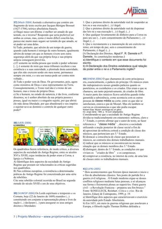 7 | Projeto Medicina – www.projetomedicina.com.br 
37) (Mack-2004) Assinale a alternativa que contém um fragmento de texto escrito por Jacques Bénigne Bossuet (1627-1704), teórico absolutista francês. 
a) Daqui nasce um dilema: é melhor ser amado do que temido, ou o inverso? Respondo que seria preferível ser ambas as coisas, mas, como é muito difícil conciliá-las, parece-me muito mais seguro ser temido do que amado, se só puder ser uma delas. 
b) Tudo, portanto, que advém de um tempo de guerra, quando cada homem é inimigo de outro homem, igualmente advém do tempo em que os homens vivem sem outra segurança além da que sua própria força e sua própria astúcia conseguem provê-los. 
c) É somente na minha pessoa que reside o poder soberano [...], é somente de mim que meus tribunais recebem a sua existência e a suas autoridade; a plenitude desta autoridade, que eles não exercem senão em meu nome, permanece sempre em mim, e o seu uso nunca pode ser contra mim voltado... 
d) Todo o poder vem de Deus. Os governantes, pois, agem como ministros de Deus e seus representantes na Terra. Conseqüentemente, o Trono real não é o trono de um homem, mas o trono do próprio Deus. 
e) Se o homem, no estado de natureza, é tão livre, conforme dissemos, se é senhor absoluto da sua própria pessoa e posses, igual ou maior e a ninguém sujeito, por que abrirá ele mão dessa liberdade, por que abandonará o seu império e sujeitar-se-á ao domínio e controle de qualquer outro poder? 
38) (UERJ-2006) 
Os quadrinhos fazem referência, de modo crítico, a diversos aspectos da sociedade do Antigo Regime, entre os séculos XVI e XVIII, cujas instâncias de poder eram a Coroa, a Igreja e a Nobreza. 
A) Identifique dois aspectos da sociedade do Antigo Regime que possam ser relacionados às críticas sugeridas nos quadrinhos. 
B) Nas colônias européias, a resistência a determinadas práticas do Antigo Regime foi concretizada por uma série de rebeliões. 
Cite uma rebelião colonial ocorrida no Brasil na segunda metade do século XVIII e um de seus objetivos. 
39) (VUNESP-2006) Os Lords espirituais e temporais e os Comuns, hoje (22 de Janeiro de 1689) reunidos (...) constituindo em conjunto a representação plena e livre da nação (...) declaram (...) para assegurar os seus antigos direitos e liberdades: 
1. Que o pretenso direito da autoridade real de suspender as leis ou a sua execução (...) é ilegal; 
2. Que o pretenso direito da autoridade real de dispensar das leis ou a sua execução (...) é ilegal; (...) 
4. Que qualquer levantamento de dinheiro para a Coroa ou para seu uso (...) sem consentimento do Parlamento (...) é ilegal; (...) 
6. Que o recrutamento e a manutenção de um exército no reino, em tempo de paz, sem o consentimento do Parlamento, é ilegal; (...) 
(A Declaração dos Direitos. Apud F. R. Dareste e P. Dareste, As constituições modernas.) 
a) Identifique o contexto em que esse documento foi escrito. 
b) A Declaração dos Direitos estabelece qual relação de poder entre o rei e o Parlamento inglês? 
40) (ENEM-2006) O que chamamos de corte principesca era, essencialmente, o palácio do príncipe. Os músicos eram tão indispensáveis nesses grandes palácios quanto os pasteleiros, os cozinheiros e os criados. Eles eram o que se chamava, um tanto pejorativamente, de criados de libre. 
A maior parte dos músicos ficava satisfeita quando tinha garantida a subsistência, como acontecia com as outras pessoas de classe média na corte; entre os que não se satisfaziam, estava o pai de Mozart. Mas ele também se curvou as circunstancias a que não podia escapar. 
Norbert Elias. Mozart: sociologia de um gênio. 
Ed. Jorge Zahar, 1995, p. 18 (com adaptações). 
Considerando-se que a sociedade do Antigo Regime dividia-se tradicionalmente em estamentos: nobreza, clero e 3.° Estado, e correto afirmar que o autor do texto, ao fazer referencia a “classe média”, descreve a sociedade utilizando a noção posterior de classe social a fim de 
a) aproximar da nobreza cortesã a condição de classe dos músicos, que pertenciam aos 3.° Estado. 
b) destacar a consciência de classe que possuíam os músicos, ao contrario dos demais trabalhadores manuais. 
c) indicar que os músicos se encontravam na mesma situação que os demais membros dos 3.° Estado. 
d) distinguir, dentro do 3.° Estado, as condições em que viviam os “criados de libre” e os camponeses. 
e) comprovar a existência, no interior da corte, de uma luta de classes entre os trabalhadores manuais. 
41) (UFRJ-2005) 
“ Dois acontecimentos que fizeram época marcam o inicio e o fim do absolutismo clássico. Seu ponto de partida foi a guerra civil religiosa. . O Estado moderno ergue-se desses conflitos religiosos mediante lutas penosas, e só alcançou sua forma e fisionomia plenas ao superá-los. Outra guerra civil – a Revolução Francesa – preparou seu fim brusco.” 
Fonte: KOSELLECK, Reinhart. Crítica e crise. Rio de Janeiro, Eduerj & Contraponto, 1999, p. 19. 
a) Identifique dois aspectos que caracterizavam o exercício da autoridade pelo Estado Absolutista. 
b) Em 1651, em meio às guerras religiosas que assolavam a Europa, o filósofo inglês Thomas Hobbes defendia a  
