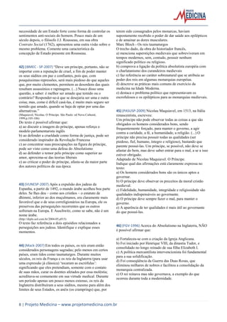 8 | Projeto Medicina – www.projetomedicina.com.br 
necessidade de um Estado forte como forma de controlar os sentimentos anti-sociais do homem. Pouco mais de um século depois, o filósofo J.J. Rousseau, em sua obra Contrato Social (1762), apresentou uma outra visão sobre o mesmo problema. Comente uma característica da concepção de Estado presente em Rousseau. 
42) (IBMEC - SP-2007) “Deve um príncipe, portanto, não se importar com a reputação de cruel, a fim de poder manter os seus súditos em paz e confiantes, pois que, com pouquíssimas repressões, será mais piedoso do que aqueles que, por muito clementes, permitem as desordens das quais resultam assassínios e rapinagens. (...) Nasce disso uma questão, a saber: é melhor ser amado que temido ou o contrário? Responder-se-á que se desejaria ser uma e outra coisa; mas, como é difícil casá-las, é muito mais seguro ser temido que amado, quando se haja de optar por uma das alternativas.” 
(Maquiavel, Nicolau. O Príncipe. São Paulo: ed Nova Cultural, 1999.p.105-106) 
Do texto é possível afirmar que: 
a) ao discutir a imagem do príncipe, apenas reforça o modelo parlamentarista inglês 
b) ao defender a crueldade como forma de justiça, pode ser considerado inspirador da Revolução Francesa 
c) ao concentrar suas preocupações na figura do príncipe, pode ser visto como uma defesa do Absolutismo 
d) ao defender o temor pelo príncipe como superior ao amor, aproxima-se das teorias liberais 
e) ao criticar o poder do príncipe, afasta-se da maior parte dos autores políticos de sua época 
43) (VUNESP-2007) Após a expulsão dos judeus da Espanha, a partir de 1492, o mundo árabe acolheu boa parte deles. Se lhes deu – como aos cristãos – o estatuto de dhimmi, inferior ao dos muçulmanos, era claramente mais favorável que o de seus correligionários na Europa, ele os preservou das perseguições recorrentes que os outros sofreram na Europa. E Auschwitz, como se sabe, não é um nome árabe. 
(http://diplo.uol.com.br/2004-05,a915) 
O texto faz referência a dois episódios relacionados a perseguições aos judeus. Identifique e explique esses momentos. 
44) (Mack-2007) Em todos os países, os reis eram então considerados personagens sagradas; pelo menos em certos países, eram tidos como taumaturgos. Durante muitos séculos, os reis da França e os reis da Inglaterra (para usar uma expressão já clássica) ‘tocaram as escrófulas’: significando que eles pretendiam, somente com o contato de suas mãos, curar os doentes afetados por essa moléstia; acreditava-se comumente em sua virtude medical. Durante um período apenas um pouco menos extenso, os reis da Inglaterra distribuíram a seus súditos, mesmo para além dos limites de seus Estados, os anéis (os cramprings) que, por terem sido consagrados pelos monarcas, haviam supostamente recebido o poder de dar saúde aos epilépticos e de amainar as dores musculares. 
Marc Bloch - Os reis taumaturgos 
O trecho dado, da obra do historiador francês, 
a) menciona superstições medievais que sobreviveram em tempos modernos, sem, contudo, possuir nenhum significado político ou religioso. 
b) comprova a ligação da política absolutista européia com o charlatanismo dos curandeiros medievais 
c) faz referência ao caráter sobrenatural que se atribuía ao poder dos reis em algumas monarquias européias. 
d) descreve as práticas mais comuns de exercício da medicina na Idade Moderna. 
e) destaca o problema político que representavam os escrofulosos e os epilépticos para as monarquias medievais. 
45) (PASUSP-2009) Nicolau Maquiavel, em 1513, na Itália renascentista, escreveu: 
Um príncipe não pode observar todas as coisas a que são obrigados os homens considerados bons, sendo frequentemente forçado, para manter o governo, a agir contra a caridade, a fé, a humanidade, a religião. (...) O príncipe não precisa possuir todas as qualidades (ser piedoso, fiel, humano, íntegro e religioso), bastando que parente possuí-las. Um príncipe, se possível, não deve se afastar do bem, mas deve saber entrar para o mal, a se a isso estiver obrigado. 
Adaptado de Nicolau Maquiavel. O Príncipe. 
Indique qual das afirmações está claramente expressa no texto: 
a) Os homens considerados bons são os únicos aptos a governar. 
b) O príncipe deve observar os preceitos da moral cristão medieval. 
c) Fidelidade, humanidade, integridade e religiosidade são qualidades indispensáveis ao governante. 
d) O príncipe deve sempre fazer o mal, para manter o governo. 
e) A aparência de ter qualidades é mais útil ao governante do que possuí-las. 
46) (FGV-1996) Acerca do Absolutismo na Inglaterra, NÃO é possível afirmar que: 
a) Fortaleceu-se com a criação da Igreja Anglicana. 
b) Foi iniciado por Henrique VIII, da dinastia Tudor, e consolidado no longo reinado de sua filha Elizabeth I. 
c) A política mercantilista intervencionista foi fundamental para a sua solidificação. 
d) Foi conseqüência da Guerra das Duas Rosas, que eliminou milhares de nobres e facilitou a consolidação da monarquia centralizada. 
e) O rei reinava mas não governava, a exemplo do que ocorreu durante toda a modernidade. 
 