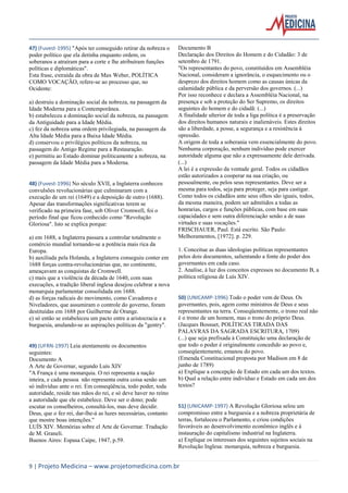 9 | Projeto Medicina – www.projetomedicina.com.br 
47) (Fuvest-1995) "Após ter conseguido retirar da nobreza o poder político que ela detinha enquanto ordem, os soberanos a atraíram para a corte e lhe atribuíram funções políticas e diplomáticas". 
Esta frase, extraída da obra de Max Weber, POLÍTICA COMO VOCAÇÃO, refere-se ao processo que, no Ocidente: 
a) destruiu a dominação social da nobreza, na passagem da Idade Moderna para a Contemporânea. 
b) estabeleceu a dominação social da nobreza, na passagem da Antiguidade para a Idade Média. 
c) fez da nobreza uma ordem privilegiada, na passagem da Alta Idade Média para a Baixa Idade Média. 
d) conservou o privilégios políticos da nobreza, na passagem do Antigo Regime para a Restauração. 
e) permitiu ao Estado dominar politicamente a nobreza, na passagem da Idade Média para a Moderna. 
48) (Fuvest-1996) No século XVII, a Inglaterra conheceu convulsões revolucionárias que culminaram com a execução de um rei (1649) e a deposição de outro (1688). Apesar das transformações significativas terem se verificado na primeira fase, sob Oliver Cromwell, foi o período final que ficou conhecido como "Revolução Gloriosa". Isto se explica porque: 
a) em 1688, a Inglaterra passara a controlar totalmente o comércio mundial tornando-se a potência mais rica da Europa. 
b) auxiliada pela Holanda, a Inglaterra conseguiu conter em 1688 forças contra-revolucionárias que, no continente, ameaçavam as conquistas de Cromwell. 
c) mais que a violência da década de 1640, com suas execuções, a tradição liberal inglesa desejou celebrar a nova monarquia parlamentar consolidada em 1688. 
d) as forças radicais do movimento, como Cavadores e Niveladores, que assumiram o controle do governo, foram destituídas em 1688 por Guilherme de Orange. 
e) só então se estabeleceu um pacto entre a aristocracia e a burguesia, anulando-se as aspirações políticas da "gentry". 
49) (UFRN-1997) Leia atentamente os documentos seguintes: 
Documento A 
A Arte de Governar, segundo Luís XIV 
"A França é uma monarquia. O rei representa a nação inteira, e cada pessoa não representa outra coisa senão um só indivíduo ante o rei. Em conseqüência, todo poder, toda autoridade, reside nas mãos do rei, e só deve haver no reino a autoridade que ele estabelece. Deve ser o dono; pode escutar os conselheiros, consultá-los, mas deve decidir. Deus, que o fez rei, dar-lhe-á as luzes necessárias, contanto que mostre boas intenções." 
LUÍS XIV. Memórias sobre el Arte de Governar. Tradução de M. Graneli. 
Buenos Aires: Espasa Caipe, 1947, p.59. 
Documento B 
Declaração dos Direitos do Homem e do Cidadão: 3 de setembro de 1791. 
"Os representantes do povo, constituídos em Assembléia Nacional, consideram a ignorância, o esquecimento ou o desprezo dos direitos homem como as causas únicas da calamidade pública e da perversão dos governos. (...) 
Por isso reconhece e declara a Assembléia Nacional, na presença e sob a proteção do Ser Supremo, os direitos seguintes do homem e do cidadã: (...) 
A finalidade ulterior de toda a liga política é a preservação dos direitos humanos naturais e inalienáveis. Estes direitos são a liberdade, a posse, a segurança e a resistência à opressão. 
A origem de toda a soberania vem essencialmente do povo. Nenhuma corporação, nenhum indivíduo pode exercer autoridade alguma que não a expressamente dele derivada. (...) 
A lei é a expressão da vontade geral. Todos os cidadãos estão autorizados a cooperar na sua criação, ou pessoalmente, ou pelos seus representantes. Deve ser a mesma para todos, seja para proteger, seja para castigar. Como todos os cidadãos ante seus olhos são iguais, todos, da mesma maneira, podem ser admitidos a todas as honrarias, cargos e funções públicas, com base em suas capacidades e sem outra diferenciação senão a de suas virtudes e suas vocações." 
FRISCHAUER, Paul. Está escrito. São Paulo: Melhoramentos, [1972]. p. 229. 
1. Conceitue as duas ideologias políticas representantes pelos dois documentos, salientando a fonte do poder dos governantes em cada caso. 
2. Analise, à luz dos conceitos expressos no documento B, a política religiosa de Luís XIV. 
50) (UNICAMP-1996) Todo o poder vem de Deus. Os governantes, pois, agem como ministros de Deus e seus representantes na terra. Conseqüentemente, o trono real não é o trono de um homem, mas o trono do próprio Deus. 
(Jacques Bossuet, POLÍTICAS TIRADA DAS PALAVRAS DA SAGRADA ESCRITURA, 1709) 
(...) que seja prefixada à Constituição uma declaração de que todo o poder é originalmente concedido ao povo e, conseqüentemente, emanou do povo. 
(Emenda Constitucional proposta por Madison em 8 de junho de 1789) 
a) Explique a concepção de Estado em cada um dos textos. 
b) Qual a relação entre indivíduo e Estado em cada um dos textos? 
51) (UNICAMP-1997) A Revolução Gloriosa selou um compromisso entre a burguesia e a nobreza proprietária de terras, fortaleceu o Parlamento, e criou condições favoráveis ao desenvolvimento econômico inglês e à instauração do capitalismo industrial na Inglaterra. 
a) Explique os interesses dos seguintes sujeitos sociais na Revolução Inglesa: monarquia, nobreza e burguesia.  