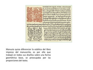 Manuzio quiso diferenciar la estética del libro
impreso del manuscrito, es por ello que
trabajó en todos sus diseños sobre una forma
geométrica base, se preocupaba por las
proporciones del texto.
 