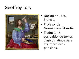 Geoffroy Tory
                • Nacido en 1480
                  Francia.
                • Profesor de
                  Gramática y Filosofía
                • Traductor y
                  corregidor de textos
                  clásicos latinos para
                  los impresores
                  parisinos.
 