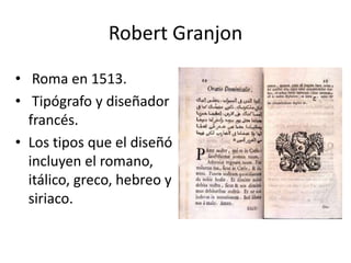 Robert Granjon

• Roma en 1513.
• Tipógrafo y diseñador
  francés.
• Los tipos que el diseñó
  incluyen el romano,
  itálico, greco, hebreo y
  siriaco.
 