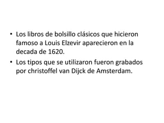• Los libros de bolsillo clásicos que hicieron
  famoso a Louis Elzevir aparecieron en la
  decada de 1620.
• Los tipos que se utilizaron fueron grabados
  por christoffel van Dijck de Amsterdam.
 
