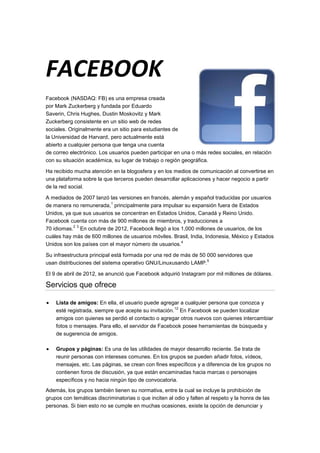 FACEBOOK
Facebook (NASDAQ: FB) es una empresa creada
por Mark Zuckerberg y fundada por Eduardo
Saverin, Chris Hughes, Dustin Moskovitz y Mark
Zuckerberg consistente en un sitio web de redes
sociales. Originalmente era un sitio para estudiantes de
la Universidad de Harvard, pero actualmente está
abierto a cualquier persona que tenga una cuenta
de correo electrónico. Los usuarios pueden participar en una o más redes sociales, en relación
con su situación académica, su lugar de trabajo o región geográfica.

Ha recibido mucha atención en la blogosfera y en los medios de comunicación al convertirse en
una plataforma sobre la que terceros pueden desarrollar aplicaciones y hacer negocio a partir
de la red social.

A mediados de 2007 lanzó las versiones en francés, alemán y español traducidas por usuarios
                          1
de manera no remunerada, principalmente para impulsar su expansión fuera de Estados
Unidos, ya que sus usuarios se concentran en Estados Unidos, Canadá y Reino Unido.
Facebook cuenta con más de 900 millones de miembros, y traducciones a
           2 3
70 idiomas. En octubre de 2012, Facebook llegó a los 1,000 millones de usuarios, de los
cuáles hay más de 600 millones de usuarios móviles. Brasil, India, Indonesia, México y Estados
                                                       4
Unidos son los países con el mayor número de usuarios.

Su infraestructura principal está formada por una red de más de 50 000 servidores que
                                                                   5
usan distribuciones del sistema operativo GNU/Linuxusando LAMP.

El 9 de abril de 2012, se anunció que Facebook adquirió Instagram por mil millones de dólares.

Servicios que ofrece

    Lista de amigos: En ella, el usuario puede agregar a cualquier persona que conozca y
                                                      12
    esté registrada, siempre que acepte su invitación. En Facebook se pueden localizar
    amigos con quienes se perdió el contacto o agregar otros nuevos con quienes intercambiar
    fotos o mensajes. Para ello, el servidor de Facebook posee herramientas de búsqueda y
    de sugerencia de amigos.

    Grupos y páginas: Es una de las utilidades de mayor desarrollo reciente. Se trata de
    reunir personas con intereses comunes. En los grupos se pueden añadir fotos, vídeos,
    mensajes, etc. Las páginas, se crean con fines específicos y a diferencia de los grupos no
    contienen foros de discusión, ya que están encaminadas hacia marcas o personajes
    específicos y no hacia ningún tipo de convocatoria.
Además, los grupos también tienen su normativa, entre la cual se incluye la prohibición de
grupos con temáticas discriminatorias o que inciten al odio y falten al respeto y la honra de las
personas. Si bien esto no se cumple en muchas ocasiones, existe la opción de denunciar y
 