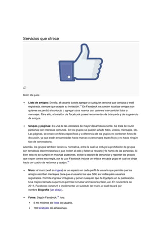 Servicios que ofrece




Botón Me gusta


    Lista de amigos: En ella, el usuario puede agregar a cualquier persona que conozca y esté
    registrada, siempre que acepte su invitación.17 En Facebook se pueden localizar amigos con
    quienes se perdió el contacto o agregar otros nuevos con quienes intercambiar fotos o
    mensajes. Para ello, el servidor de Facebook posee herramientas de búsqueda y de sugerencia
    de amigos.

    Grupos y páginas: Es una de las utilidades de mayor desarrollo reciente. Se trata de reunir
    personas con intereses comunes. En los grupos se pueden añadir fotos, vídeos, mensajes, etc.
    Las páginas, se crean con fines específicos y a diferencia de los grupos no contienen foros de
    discusión, ya que están encaminadas hacia marcas o personajes específicos y no hacia ningún
    tipo de convocatoria.

Además, los grupos también tienen su normativa, entre la cual se incluye la prohibición de grupos
con temáticas discriminatorias o que inciten al odio y falten al respeto y la honra de las personas. Si
bien esto no se cumple en muchas ocasiones, existe la opción de denunciar y reportar los grupos
que vayan contra esta regla, por lo cual Facebook incluye un enlace en cada grupo el cual se dirige
hacia un cuadro de reclamos y quejas.18

    Muro: el muro (wall en inglés) es un espacio en cada perfil de usuario que permite que los
    amigos escriban mensajes para que el usuario los vea. Sólo es visible para usuarios
    registrados. Permite ingresar imágenes y poner cualquier tipo de logotipos en tu publicación.
    Una mejora llamada supermuro permite incrustar animaciones flash, etc. En noviembre de
    2011, Facebook comenzó a implementar un sustituto del muro, el cual llevará por
    nombre Biografía (ver abajo).


    Fotos: Según Facebook,19 hay:

         5 mil millones de fotos de usuario.

         160 terabytes de almacenaje.
 