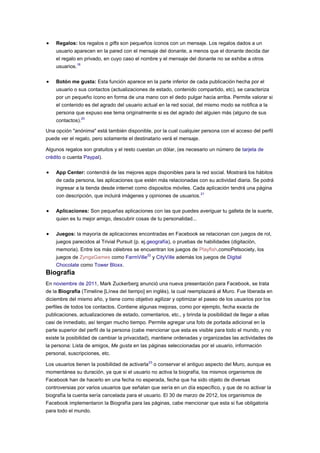 Regalos: los regalos o gifts son pequeños íconos con un mensaje. Los regalos dados a un
    usuario aparecen en la pared con el mensaje del donante, a menos que el donante decida dar
    el regalo en privado, en cuyo caso el nombre y el mensaje del donante no se exhibe a otros
    usuarios.18

    Botón me gusta: Esta función aparece en la parte inferior de cada publicación hecha por el
    usuario o sus contactos (actualizaciones de estado, contenido compartido, etc), se caracteriza
    por un pequeño ícono en forma de una mano con el dedo pulgar hacia arriba. Permite valorar si
    el contenido es del agrado del usuario actual en la red social, del mismo modo se notifica a la
    persona que expuso ese tema originalmente si es del agrado del alguien más (alguno de sus
    contactos).20

Una opción "anónima" está también disponible, por la cual cualquier persona con el acceso del perfil
puede ver el regalo, pero solamente el destinatario verá el mensaje.

Algunos regalos son gratuitos y el resto cuestan un dólar, (es necesario un número de tarjeta de
crédito o cuenta Paypal).

    App Center: contendrá de las mejores apps disponibles para la red social. Mostrará los hábitos
    de cada persona, las aplicaciones que estén más relacionadas con su actividad diaria. Se podrá
    ingresar a la tienda desde internet como dispositos móviles. Cada aplicación tendrá una página
    con descripción, que incluirá imágenes y opiniones de usuarios. 21

    Aplicaciones: Son pequeñas aplicaciones con las que puedes averiguar tu galleta de la suerte,
    quien es tu mejor amigo, descubrir cosas de tu personalidad...

    Juegos: la mayoría de aplicaciones encontradas en Facebook se relacionan con juegos de rol,
    juegos parecidos al Trivial Pursuit (p. ej.geografía), o pruebas de habilidades (digitación,
    memoria). Entre los más célebres se encuentran los juegos de Playfish,comoPetsociety, los
    juegos de ZyngaGames como FarmVille22 y CityVille además los juegos de Digital
    Chocolate como Tower Bloxx.
Biografía
En noviembre de 2011, Mark Zuckerberg anunció una nueva presentación para Facebook, se trata
de la Biografía (Timeline [Línea del tiempo] en inglés), la cual reemplazará al Muro. Fue liberada en
diciembre del mismo año, y tiene como objetivo agilizar y optimizar el paseo de los usuarios por los
perfiles de todos los contactos. Contiene algunas mejoras, como por ejemplo, fecha exacta de
publicaciones, actualizaciones de estado, comentarios, etc., y brinda la posibilidad de llegar a ellas
casi de inmediato, así tengan mucho tiempo. Permite agregar una foto de portada adicional en la
parte superior del perfil de la persona (cabe mencionar que esta es visible para todo el mundo, y no
existe la posibilidad de cambiar la privacidad), mantiene ordenadas y organizadas las actividades de
la persona: Lista de amigos, Me gusta en las páginas seleccionadas por el usuario, información
personal, suscripciones, etc.

Los usuarios tienen la posibilidad de activarla23 o conservar el antiguo aspecto del Muro, aunque es
momentánea su duración, ya que si el usuario no activa la biografía, los mismos organismos de
Facebook han de hacerlo en una fecha no esperada, fecha que ha sido objeto de diversas
controversias por varios usuarios que señalan que sería en un día específico, y que de no activar la
biografía la cuenta sería cancelada para el usuario. El 30 de marzo de 2012, los organismos de
Facebook implementaron la Biografía para las páginas, cabe mencionar que esta si fue obligatoria
para todo el mundo.
 