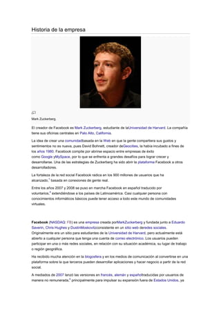 Historia de la empresa




Mark Zuckerberg.

El creador de Facebook es Mark Zuckerberg, estudiante de laUniversidad de Harvard. La compañía
tiene sus oficinas centrales en Palo Alto, California.

La idea de crear una comunidadbasada en la Web en que la gente compartiera sus gustos y
sentimientos no es nueva, pues David Bohnett, creador deGeocities, la había incubado a fines de
los años 1980. Facebook compite por abrirse espacio entre empresas de éxito
como Google yMySpace, por lo que se enfrenta a grandes desafíos para lograr crecer y
desarrollarse. Una de las estrategias de Zuckerberg ha sido abrir la plataforma Facebook a otros
desarrolladores.

La fortaleza de la red social Facebook radica en los 900 millones de usuarios que ha
alcanzado,7 basada en conexiones de gente real.

Entre los años 2007 y 2008 se puso en marcha Facebook en español traducido por
voluntarios,6 extendiéndose a los países de Latinoamérica. Casi cualquier persona con
conocimientos informáticos básicos puede tener acceso a todo este mundo de comunidades
virtuales.




Facebook (NASDAQ: FB) es una empresa creada porMarkZuckerberg y fundada junto a Eduardo
Saverin, Chris Hughes y DustinMoskovitzconsistente en un sitio web deredes sociales.
Originalmente era un sitio para estudiantes de la Universidad de Harvard, pero actualmente está
abierto a cualquier persona que tenga una cuenta de correo electrónico. Los usuarios pueden
participar en una o más redes sociales, en relación con su situación académica, su lugar de trabajo
o región geográfica.

Ha recibido mucha atención en la blogosfera y en los medios de comunicación al convertirse en una
plataforma sobre la que terceros pueden desarrollar aplicaciones y hacer negocio a partir de la red
social.

A mediados de 2007 lanzó las versiones en francés, alemán y españoltraducidas por usuarios de
manera no remunerada,6 principalmente para impulsar su expansión fuera de Estados Unidos, ya
 