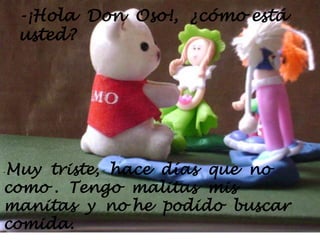 -¡Hola  Don  Oso!,  ¿cómo está usted?-Muy  triste,  hace  días  que  no como .  Tengo  malitas  mis  manitas  y  no he  podido  buscar  comida.