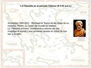 1.2 Filosofía en el período Clásico (S V-IV a.e.c.)




Aristóteles (384-322): - Rechaza la Teoría de las Ideas de su
maestro, Platón; su visión del mundo es realista.
La “Filosofía primera” (metafísica) o ciencia del Ser,
investiga el mundo y sus primeras causas en virtud de que
son o existen.
 