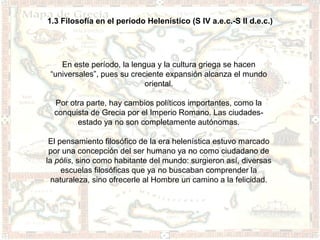 1.3 Filosofía en el período Helenístico (S IV a.e.c.-S II d.e.c.)




    En este período, la lengua y la cultura griega se hacen
 “universales”, pues su creciente expansión alcanza el mundo
                            oriental.

  Por otra parte, hay cambios políticos importantes, como la
  conquista de Grecia por el Imperio Romano. Las ciudades-
        estado ya no son completamente autónomas.

 El pensamiento filosófico de la era helenística estuvo marcado
 por una concepción del ser humano ya no como ciudadano de
la pólis, sino como habitante del mundo: surgieron así, diversas
     escuelas filosóficas que ya no buscaban comprender la
  naturaleza, sino ofrecerle al Hombre un camino a la felicidad.
 