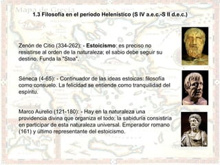 1.3 Filosofía en el período Helenístico (S IV a.e.c.-S II d.e.c.)




Zenón de Citio (334-262): - Estoicismo: es preciso no
resistirse al orden de la naturaleza; el sabio debe seguir su
destino. Funda la "Stoa".


Séneca (4-65): - Continuador de las ideas estoicas: filosofía
como consuelo. La felicidad se entiende como tranquilidad del
espíritu.


Marco Aurelio (121-180): - Hay en la naturaleza una
providencia divina que organiza el todo; la sabiduría consistiría
en participar de esta naturaleza universal. Emperador romano
(161) y último representante del estoicismo.
 