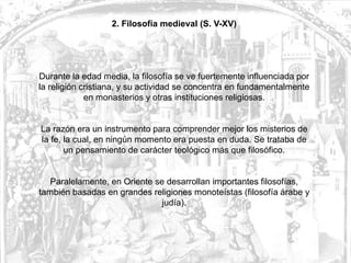 2. Filosofía medieval (S. V-XV)




Durante la edad media, la filosofía se ve fuertemente influenciada por
la religión cristiana, y su actividad se concentra en fundamentalmente
             en monasterios y otras instituciones religiosas.


La razón era un instrumento para comprender mejor los misterios de
la fe, la cual, en ningún momento era puesta en duda. Se trataba de
       un pensamiento de carácter teológico más que filosófico.


   Paralelamente, en Oriente se desarrollan importantes filosofías,
también basadas en grandes religiones monoteístas (filosofía árabe y
                               judía).
 