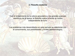 3. Filosofía moderna




Con el renacimiento de la cultura grecolatina y los grandes avances
   científicos de la época, la filosofía vuelve a tomar su rumbo
                       independiente de la fe.


Los problemas más desarrollados en este período se relacionan con
    el conocimiento, sus posibilidades y límites (epistemología).
 