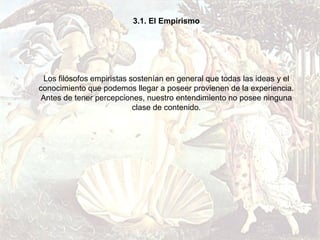 3.1. El Empirismo




 Los filósofos empiristas sostenían en general que todas las ideas y el
conocimiento que podemos llegar a poseer provienen de la experiencia.
 Antes de tener percepciones, nuestro entendimiento no posee ninguna
                           clase de contenido.
 