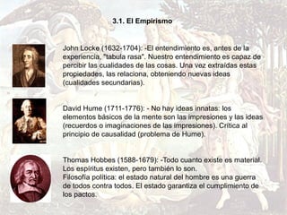 3.1. El Empirismo


John Locke (1632-1704): -El entendimiento es, antes de la
experiencia, "tabula rasa". Nuestro entendimiento es capaz de
percibir las cualidades de las cosas. Una vez extraídas estas
propiedades, las relaciona, obteniendo nuevas ideas
(cualidades secundarias).


David Hume (1711-1776): - No hay ideas innatas: los
elementos básicos de la mente son las impresiones y las ideas
(recuerdos o imaginaciones de las impresiones). Crítica al
principio de causalidad (problema de Hume).


Thomas Hobbes (1588-1679): -Todo cuanto existe es material.
Los espíritus existen, pero también lo son.
Filosofía política: el estado natural del hombre es una guerra
de todos contra todos. El estado garantiza el cumplimiento de
los pactos.
 