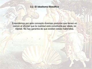 3.2. El idealismo filosófico




Entendemos por este concepto diversas posturas que tienen en
 común el afirmar que la realidad está constituida por ideas, es
   mental. No hay garantía de que existan cosas materiales.
 