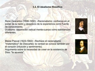 3.2. El idealismo filosófico




René Descartes (1596-1650): -Racionalismo: confianza en el
poder de la razón y desprecio de la experiencia como fuente
de conocimiento.
Dualismo: separación radical mente-cuerpo como substancias
diferentes.


Blaise Pascal (1623-1662): -Rechaza el racionalismo
"matemático" de Descartes: la verdad se conoce también por
el corazón (intuición y sentimiento).
Argumenta sobre la necesidad de creer en la existencia de
Dios: "la apuesta".
 