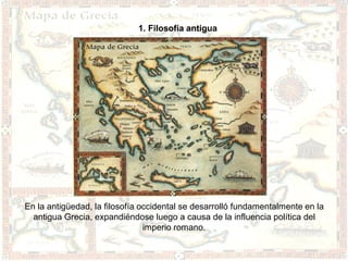 1. Filosofía antigua




En la antigüedad, la filosofía occidental se desarrolló fundamentalmente en la
  antigua Grecia, expandiéndose luego a causa de la influencia política del
                                imperio romano.
 