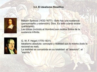 3.2. El idealismo filosófico




Baruch Spinoza (1632-1677): -Solo hay una sustancia
(pensamiento y extensión): Dios. Es todo cuanto existe
(panteísmo).
Las cosas (incluido el Hombre) son modos finitos de la
sustancia infinita.


G. W. F. Hegel (1770-1831)
Idealismo absoluto: concepto y realidad son lo mismo (todo lo
racional es real).
La realidad es concebida en su totalidad: el "absoluto", el
"espíritu".
 