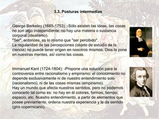 3.3. Posturas intermedias


George Berkeley (1685-1753); -Sólo existen las ideas, las cosas
no son algo independiente; no hay una materia o sustancia
corporal (idealismo).
"Ser", entonces, es lo mismo que "ser percibido".
La regularidad de las percepciones (objeto de estudio de la
ciencia) no puede tener origen en nosotros mismos; Dios la pone
en nuestras mentes, así como las cosas.


Immanuel Kant (1724-1804): -Propone una solución para la
controversia entre racionalismo y empirismo: el conocimiento no
depende exclusivamente ni de nuestro entendimiento solo
(racionalismo), ni de las cosas mismas (empirismo).
Hay un mundo que afecta nuestros sentidos, pero no podemos
conocerlo tal como es: no hay en él colores, formas, tiempo,
espacio, etc. Nuestro entendimiento, a partir de elementos que
posee previamente, ordena nuestra experiencia y le da sentido
(giro copernicano).
 