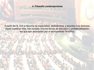 4. Filosofía contemporánea




A partir del S. XIX la filosofía se especializa, dedicándose a asuntos muy diversos.
Hasta nuestros días, han surgido nuevos temas de discusión y problematización,
                los que son abordados por el pensamiento filosófico.
 