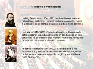 4. Filosofía contemporánea




Ludwig Feuerbach (1804-1872): No hay diferencia entre
naturaleza y cultura: el Hombre participa de ambas. Crítica
a la religión: es el hombre quien creó a dios, no lo contrario.


Karl Marx (1818-1883): -Trabajo alienado: a diferencia del
estado natural, la producción se da en condiciones en que
el hombre no es dueño de los medios. Plantea la necesidad
de avanzar hacia una sociedad comunista.


Friedrich Nietzsche (1844-1900): -Crítica radical a los
fundamentos y valores de la cultura occidental. Negación
de los trasmundos creados por la religión y la metafísica:
"Dios ha muerto".
 