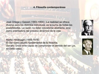 4. Filosofía contemporánea




José Ortega y Gasset (1883-1954): -La realidad se ofrece
diversa para los distintos individuos; es la suma de todas las
posibilidades. La razón no debe concebirse abstracta, sino
como orientadora del proceso dinámico de la vida.


Martin Heidegger (1889-1976)
El Ser como asunto fundamental de la filosofía.
Ser-ahí: único ente capaz de comprender el sentido del ser (yo,
en cada caso).
 