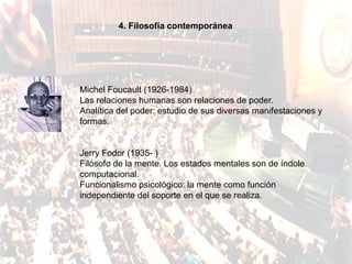 4. Filosofía contemporánea




Michel Foucault (1926-1984)
Las relaciones humanas son relaciones de poder.
Analítica del poder: estudio de sus diversas manifestaciones y
formas.


Jerry Fodor (1935- )
Filósofo de la mente. Los estados mentales son de índole
computacional.
Funcionalismo psicológico: la mente como función
independiente del soporte en el que se realiza.
 
