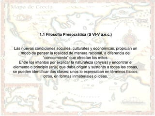 1.1 Filosofía Presocrática (S VI-V a.e.c.)


 Las nuevas condiciones sociales, culturales y económicas, propician un
     modo de pensar la realidad de manera racional, a diferencia del
                  “conocimiento” que ofrecían los mitos.
   Entre los intentos por explicar la naturaleza (phýsis) y encontrar el
elemento o principio (arjé) que daba origen y sustento a todas las cosas,
se pueden identificar dos clases: unos lo expresaban en términos físicos;
                  otros, en formas inmateriales o ideas.
 