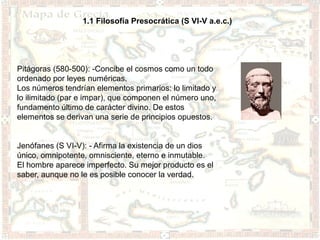1.1 Filosofía Presocrática (S VI-V a.e.c.)




Pitágoras (580-500): -Concibe el cosmos como un todo
ordenado por leyes numéricas.
Los números tendrían elementos primarios: lo limitado y
lo ilimitado (par e impar), que componen el número uno,
fundamento último de carácter divino. De estos
elementos se derivan una serie de principios opuestos.


Jenófanes (S VI-V): - Afirma la existencia de un dios
único, omnipotente, omnisciente, eterno e inmutable.
El hombre aparece imperfecto. Su mejor producto es el
saber, aunque no le es posible conocer la verdad.
 