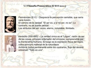 1.1 Filosofía Presocrática (S VI-V a.e.c.)




Parménides (S V): - Desprecia la percepción sensible, que sería
vana ilusión.
El camino de la verdad: "El ser es, y el no-ser, no es"; Lo
contrario, no se puede pensar.
Los atributos del ser: único, eterno, inmutable, ilimitado.


Heráclito (550-480): - La verdad única es el “Lógos”, razón de ser
de las cosas, principio ordenador del universo, comprensible por
la mente/alma humana. El fuego es la expresión física del lógos,
como principio material de la naturaleza.
Armonía: lucha permanente entre los contrarios, flujo del devenir
universal: "Todo es uno".
 