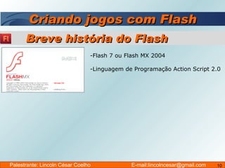 Criando jogos com Flash Flash 7 ou Flash MX 2004  Linguagem de Programação Action Script 2.0 Breve história do Flash Palestrante: Lincoln César Coelho  E-mail:lincolncesar@gmail.com 
