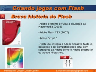 Criando jogos com Flash Adobe Systems divulga a aquisição da Macromedia (2005) Adobe Flash CS3 (2007) Action Script 3 Flash CS3 integra a Adobe Creative Suíte 3, passando a ter compatibilidade total com softwares da Adobe como o Adobe Illustrator ou Adobe Photoshop. Breve história do Flash Palestrante: Lincoln César Coelho  E-mail:lincolncesar@gmail.com 