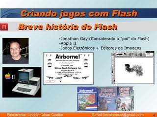 Criando jogos com Flash Jonathan Gay (Considerado o "pai" do Flash) Apple II Jogos Eletrônicos + Editores de Imagens Breve história do Flash Palestrante: Lincoln César Coelho  E-mail:lincolncesar@gmail.com 