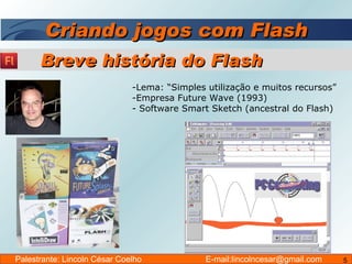 Criando jogos com Flash Lema: “Simples utilização e muitos recursos” Empresa Future Wave (1993) Software Smart Sketch (ancestral do Flash) Breve história do Flash Palestrante: Lincoln César Coelho  E-mail:lincolncesar@gmail.com 