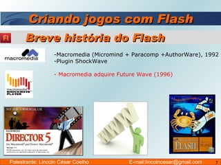 Criando jogos com Flash Macromedia (Micromind + Paracomp +AuthorWare), 1992 Plugin ShockWave  - Macromedia adquire Future Wave (1996) Breve história do Flash Palestrante: Lincoln César Coelho  E-mail:lincolncesar@gmail.com 