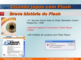 Criando jogos com Flash 1ª. Revista Online feita no Flash (Benetton Colors Magazine), 1998 Internet Explorer 5 incorpora o Flash Player (1999) 100 milhões de usuários com Flash Player Breve história do Flash Palestrante: Lincoln César Coelho  E-mail:lincolncesar@gmail.com 